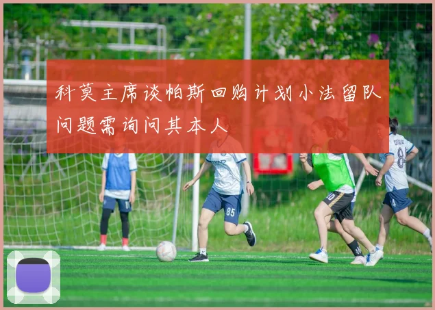 科莫主席谈帕斯回购计划小法留队问题需询问其本人