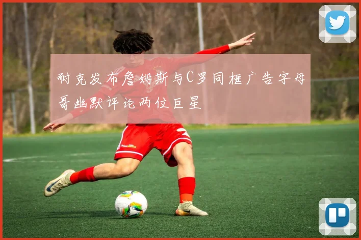 耐克发布詹姆斯与C罗同框广告字母哥幽默评论两位巨星