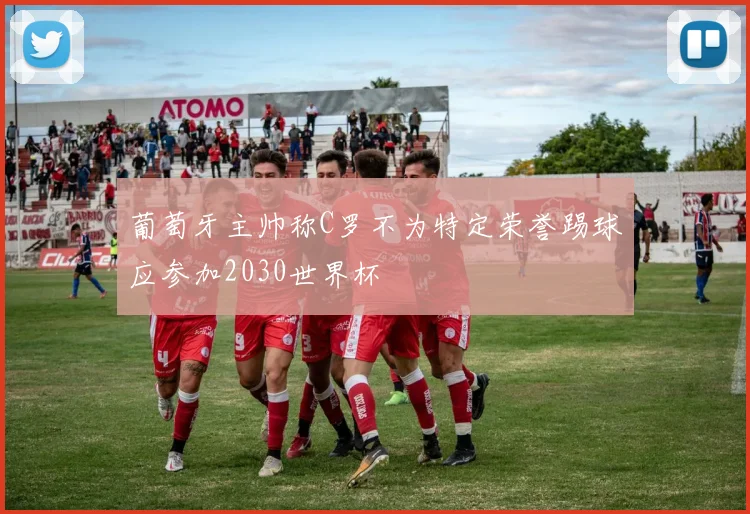 葡萄牙主帅称C罗不为特定荣誉踢球应参加2030世界杯