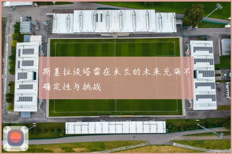 斯基拉谈塔雷在米兰的未来充满不确定性与挑战