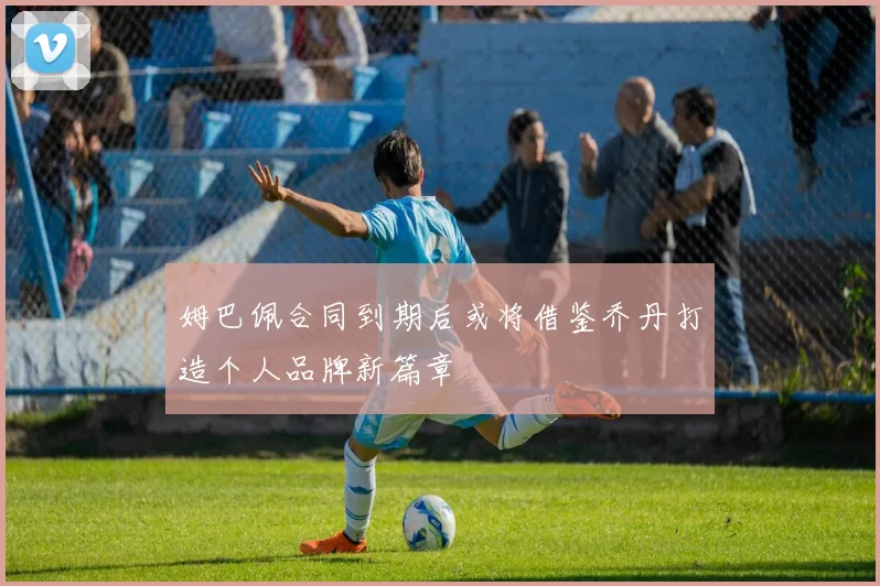 姆巴佩合同到期后或将借鉴乔丹打造个人品牌新篇章