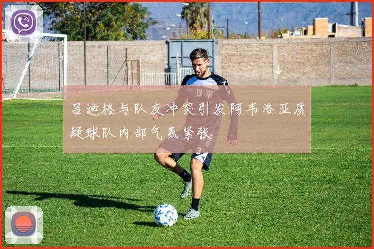 吕迪格与队友冲突引发阿韦洛亚质疑球队内部气氛紧张