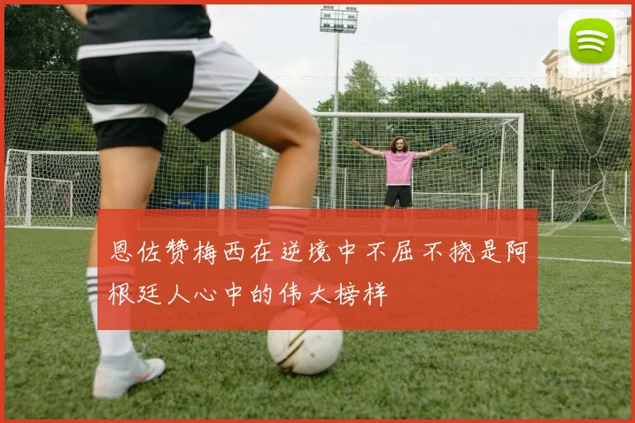 恩佐赞梅西在逆境中不屈不挠是阿根廷人心中的伟大榜样