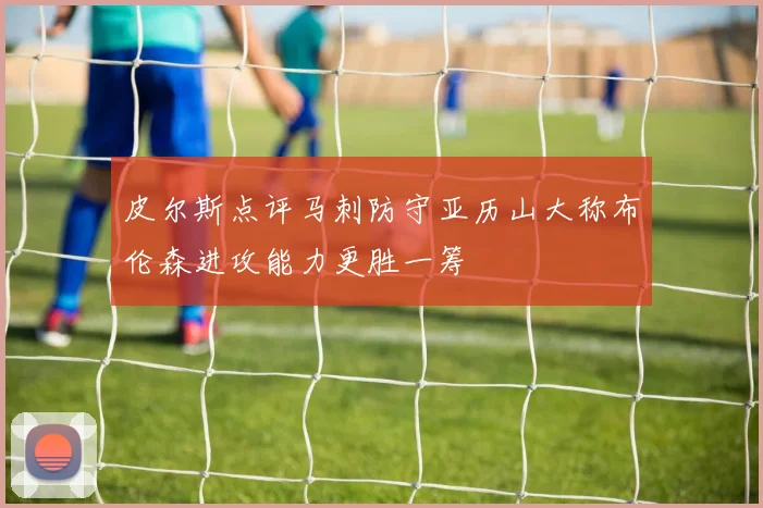 皮尔斯点评马刺防守亚历山大称布伦森进攻能力更胜一筹