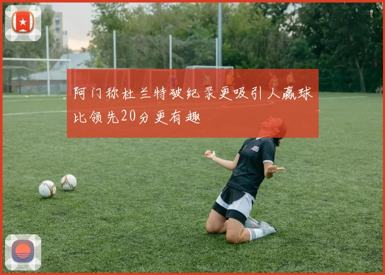 阿门称杜兰特破纪录更吸引人赢球比领先20分更有趣