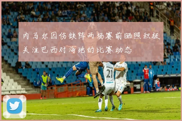 内马尔因伤缺阵两场赛前晒照积极关注巴西对海地的比赛动态
