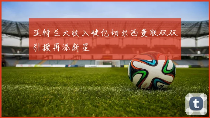亚特兰大收入破亿切尔西曼联双双引援再添新星