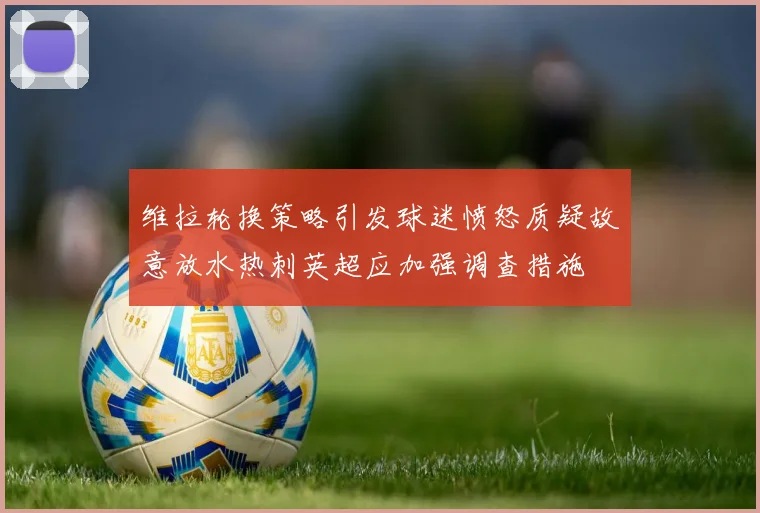 维拉轮换策略引发球迷愤怒质疑故意放水热刺英超应加强调查措施